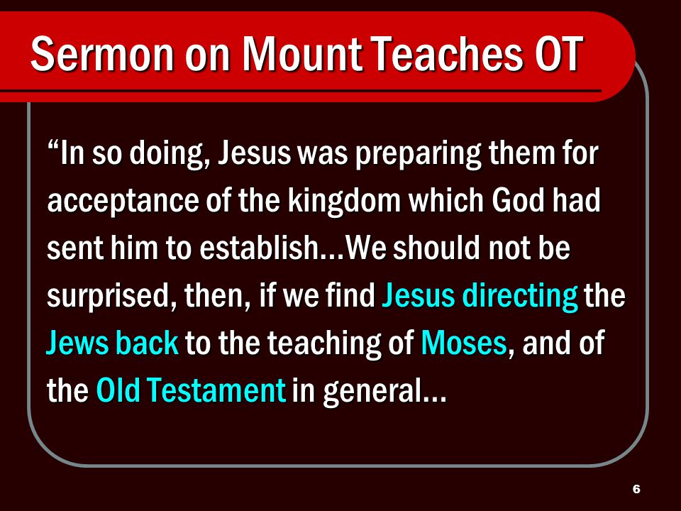 6 Sermon on Mount Teaches OT In so doing, Jesus was preparing them for acceptance of the kingdom which God had sent him to establish…We should not be surprised, then, if we find Jesus directing the Jews back to the teaching of Moses, and of the Old Testament in general…