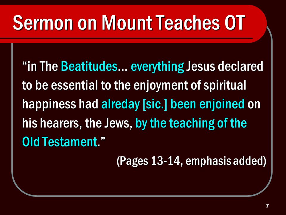 7 Sermon on Mount Teaches OT in The Beatitudes… everything Jesus declared to be essential to the enjoyment of spiritual happiness had alreday [sic.] been enjoined on his hearers, the Jews, by the teaching of the Old Testament. (Pages 13-14, emphasis added)