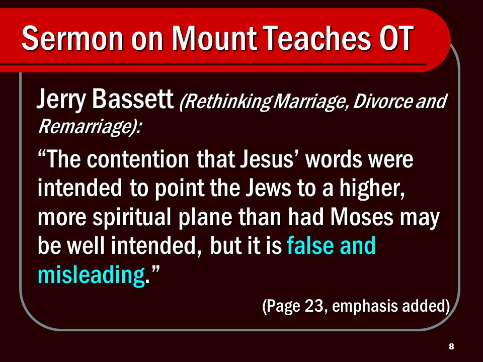 8 Sermon on Mount Teaches OT Jerry Bassett (Rethinking Marriage, Divorce and Remarriage): The contention that Jesus’ words were intended to point the Jews to a higher, more spiritual plane than had Moses may be well intended, but it is false and misleading. (Page 23, emphasis added)