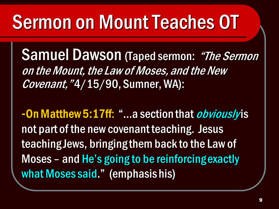 9 Sermon on Mount Teaches OT Samuel Dawson (Taped sermon: The Sermon on the Mount, the Law of Moses, and the New Covenant, 4/15/90, Sumner, WA): - On Matthew 5:17ff: …a section that obviously is not part of the new covenant teaching.