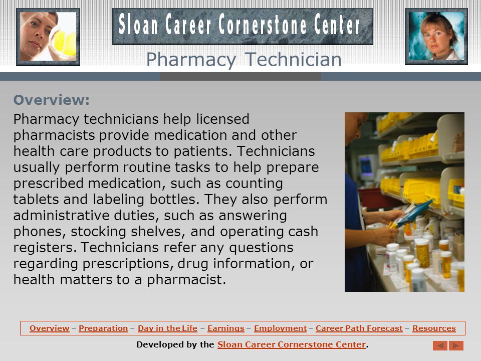 OverviewOverview – Preparation – Day in the Life – Earnings – Employment – Career Path Forecast – ResourcesPreparationDay in the LifeEarningsEmploymentCareer Path ForecastResources Developed by the Sloan Career Cornerstone Center.Sloan Career Cornerstone Center Pharmacy Technician