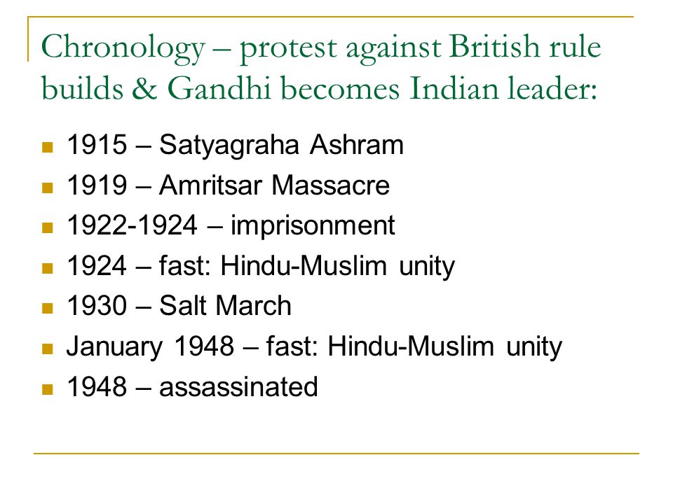 Chronology – protest against British rule builds & Gandhi becomes Indian leader: 1915 – Satyagraha Ashram 1919 – Amritsar Massacre – imprisonment 1924 – fast: Hindu-Muslim unity 1930 – Salt March January 1948 – fast: Hindu-Muslim unity 1948 – assassinated