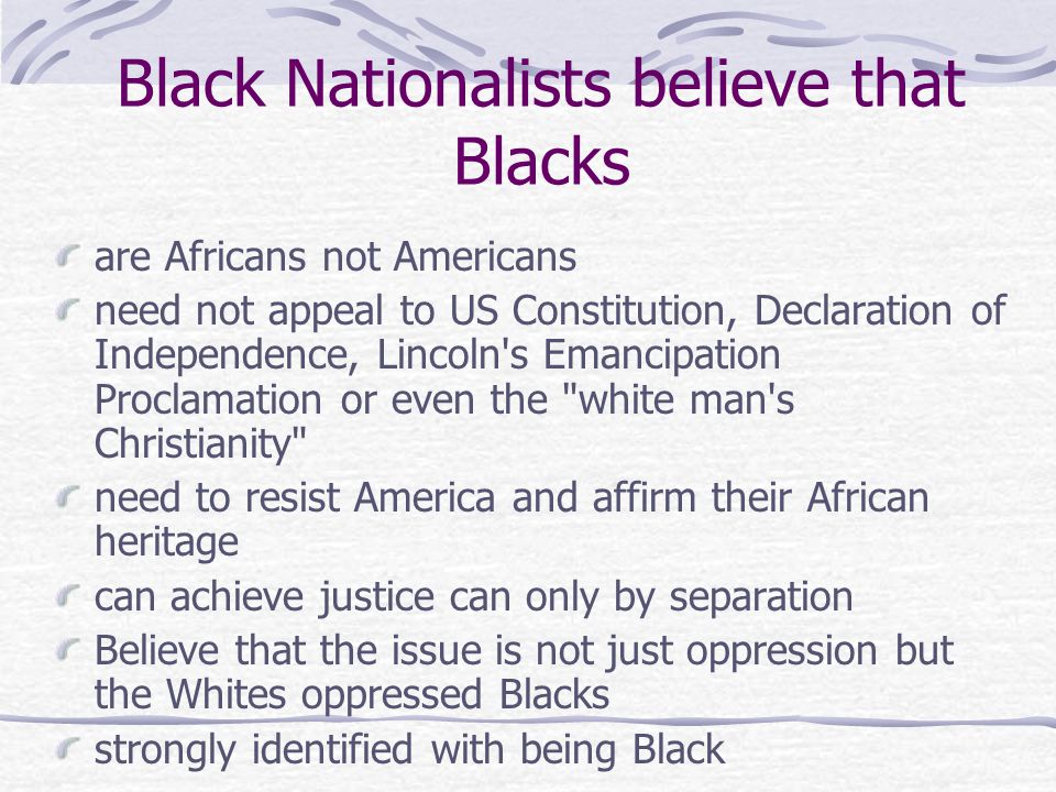 Black Nationalists believe that Blacks are Africans not Americans need not appeal to US Constitution, Declaration of Independence, Lincoln s Emancipation Proclamation or even the white man s Christianity need to resist America and affirm their African heritage can achieve justice can only by separation Believe that the issue is not just oppression but the Whites oppressed Blacks strongly identified with being Black or assistance from Whites