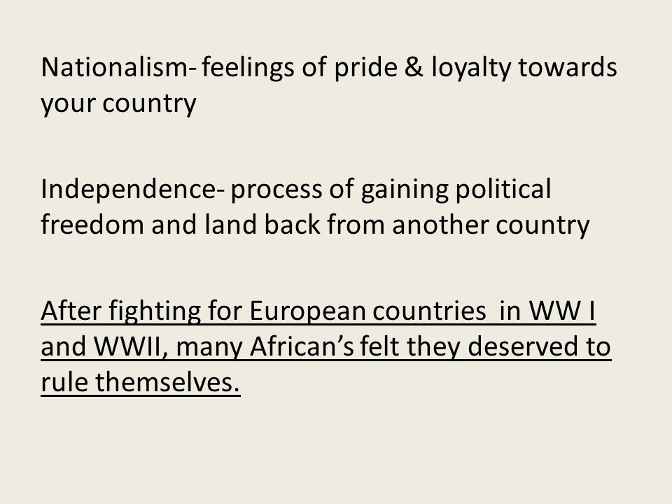 Nationalism- feelings of pride & loyalty towards your country Independence- process of gaining political freedom and land back from another country After fighting for European countries in WW I and WWII, many African’s felt they deserved to rule themselves.