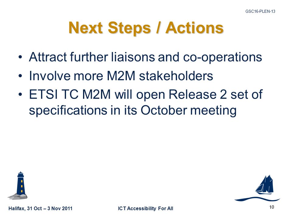 Halifax, 31 Oct – 3 Nov 2011ICT Accessibility For All GSC16-PLEN Next Steps / Actions Attract further liaisons and co-operations Involve more M2M stakeholders ETSI TC M2M will open Release 2 set of specifications in its October meeting