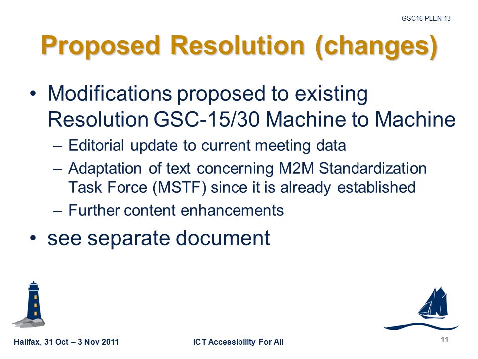 Halifax, 31 Oct – 3 Nov 2011ICT Accessibility For All GSC16-PLEN Proposed Resolution (changes) Modifications proposed to existing Resolution GSC-15/30 Machine to Machine –Editorial update to current meeting data –Adaptation of text concerning M2M Standardization Task Force (MSTF) since it is already established –Further content enhancements see separate document