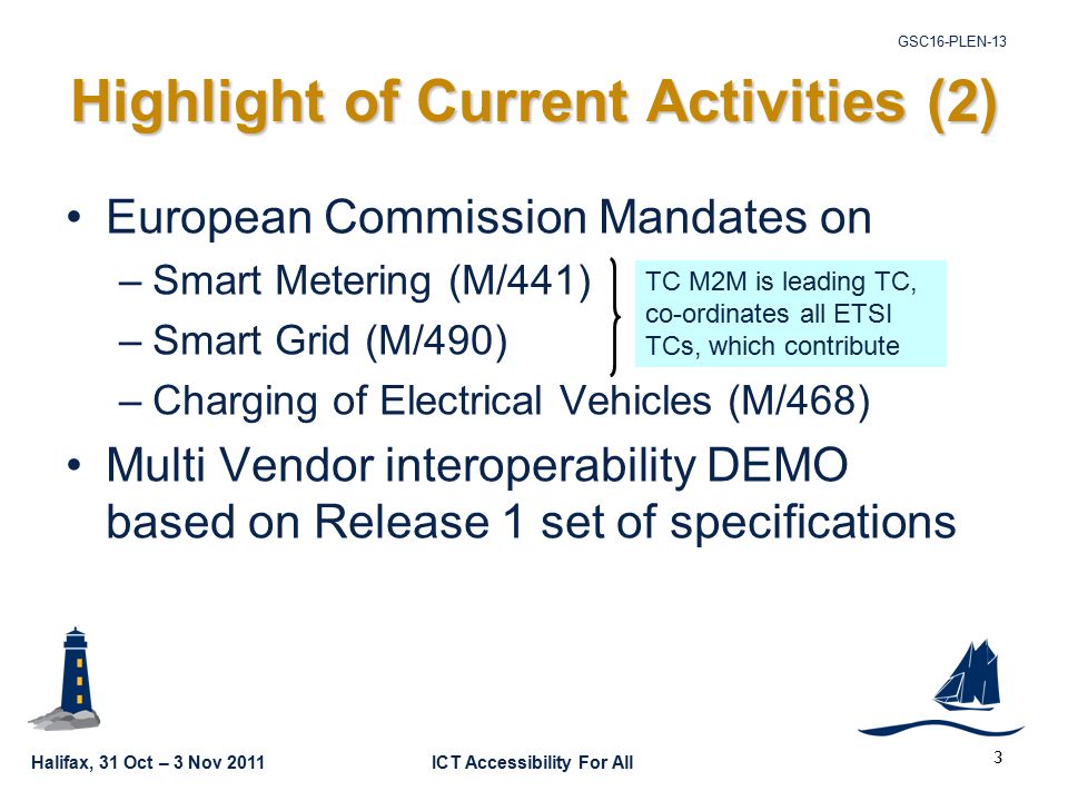 Halifax, 31 Oct – 3 Nov 2011ICT Accessibility For All GSC16-PLEN-13 3 European Commission Mandates on –Smart Metering (M/441) –Smart Grid (M/490) –Charging of Electrical Vehicles (M/468) Multi Vendor interoperability DEMO based on Release 1 set of specifications Highlight of Current Activities (2) TC M2M is leading TC, co-ordinates all ETSI TCs, which contribute