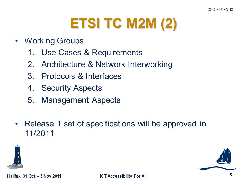 Halifax, 31 Oct – 3 Nov 2011ICT Accessibility For All GSC16-PLEN-13 5 ETSI TC M2M (2) Working Groups 1.Use Cases & Requirements 2.Architecture & Network Interworking 3.Protocols & Interfaces 4.Security Aspects 5.Management Aspects Release 1 set of specifications will be approved in 11/2011
