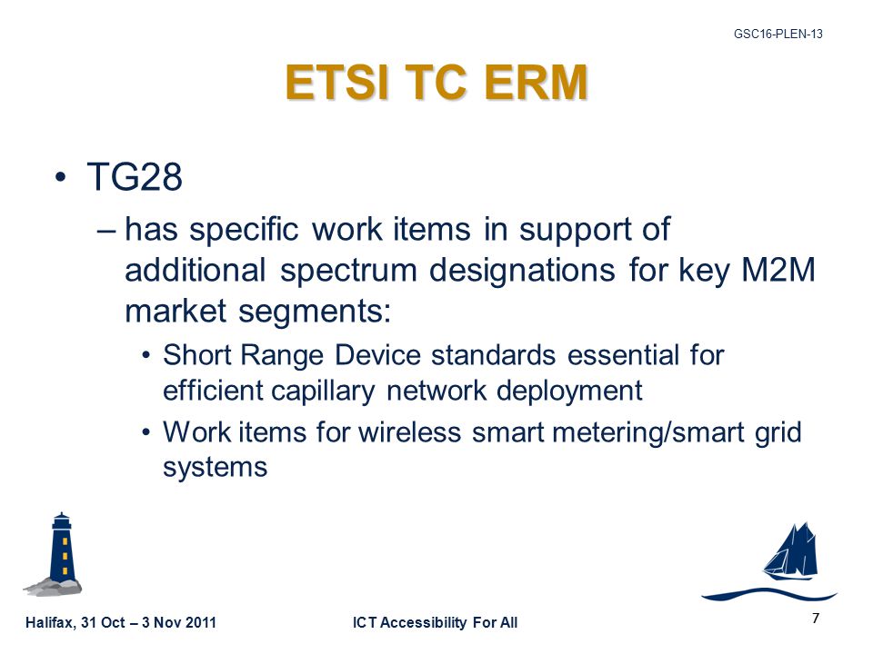 Halifax, 31 Oct – 3 Nov 2011ICT Accessibility For All GSC16-PLEN-13 7 ETSI TC ERM TG28 –has specific work items in support of additional spectrum designations for key M2M market segments: Short Range Device standards essential for efficient capillary network deployment Work items for wireless smart metering/smart grid systems