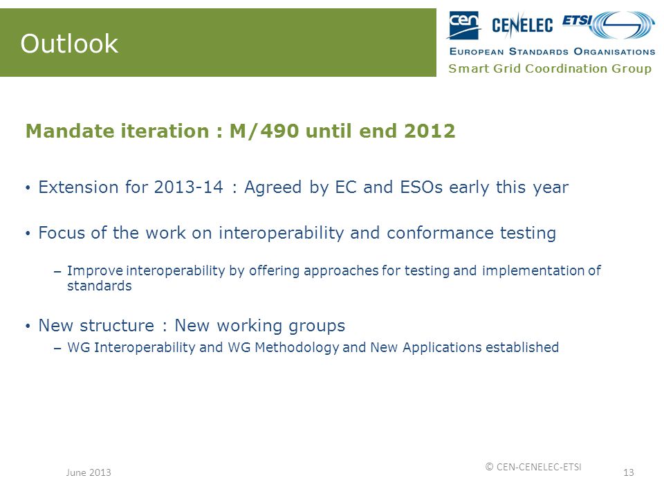 Smart Grid Coordination Group Outlook Mandate iteration : M/490 until end 2012 Extension for : Agreed by EC and ESOs early this year Focus of the work on interoperability and conformance testing – Improve interoperability by offering approaches for testing and implementation of standards New structure : New working groups – WG Interoperability and WG Methodology and New Applications established 13June 2013 © CEN-CENELEC-ETSI