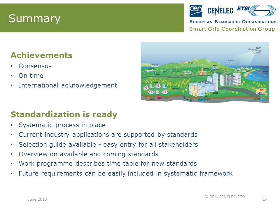 Smart Grid Coordination Group Summary Achievements Consensus On time International acknowledgement Standardization is ready Systematic process in place Current industry applications are supported by standards Selection guide available - easy entry for all stakeholders Overview on available and coming standards Work programme describes time table for new standards Future requirements can be easily included in systematic framework 14June 2013 © CEN-CENELEC-ETSI
