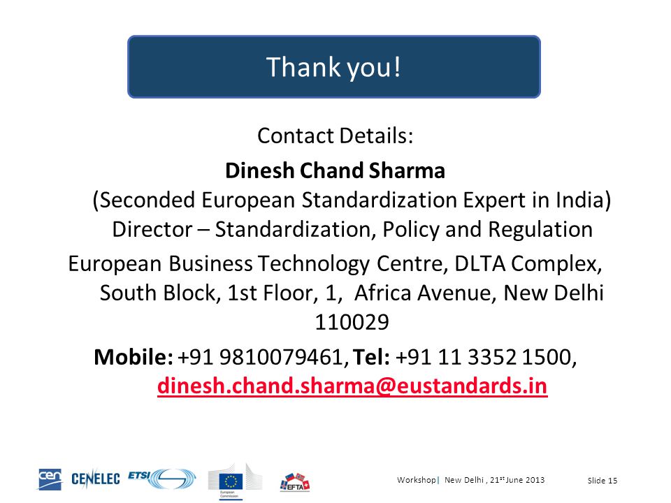Workshop| New Delhi, 21 st June 2013 Slide 15 Contact Details: Dinesh Chand Sharma (Seconded European Standardization Expert in India) Director – Standardization, Policy and Regulation European Business Technology Centre, DLTA Complex, South Block, 1st Floor, 1, Africa Avenue, New Delhi Mobile: , Tel: ,  Thank you!