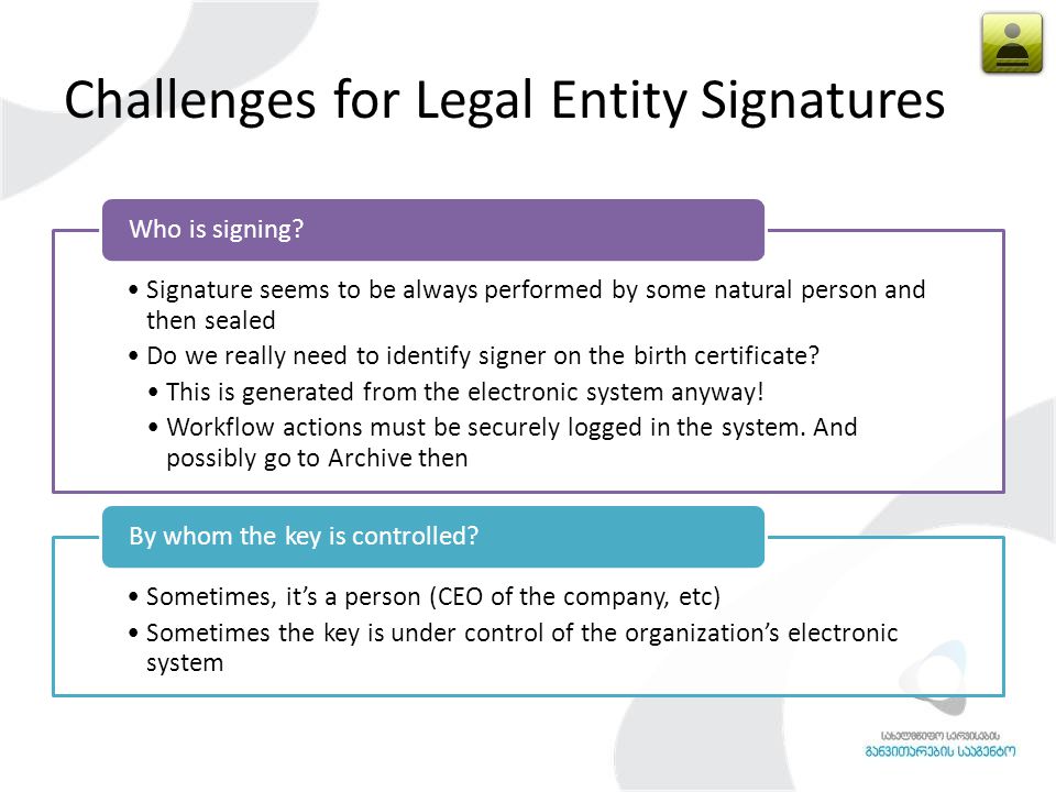 Challenges for Legal Entity Signatures Signature seems to be always performed by some natural person and then sealed Do we really need to identify signer on the birth certificate.