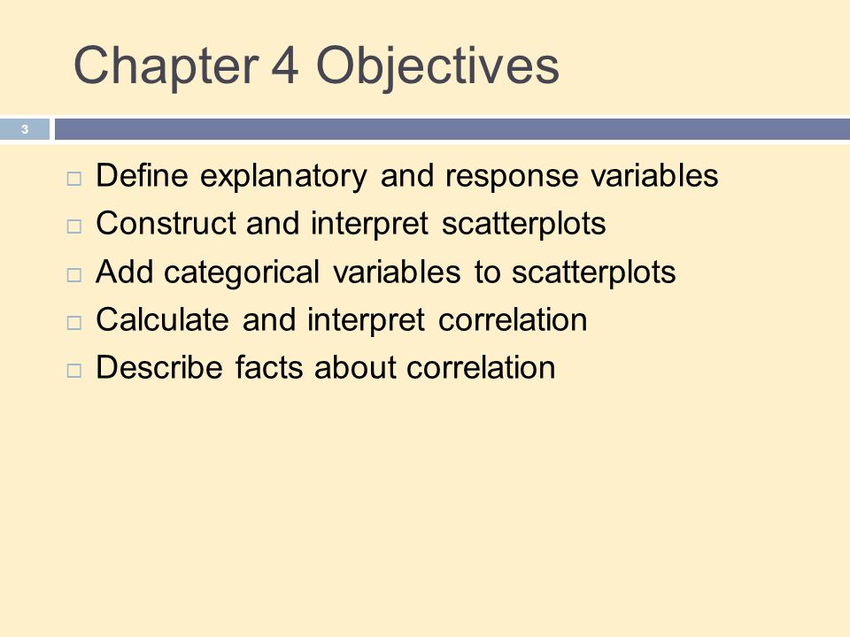 Chapter 4 Objectives 3  Define explanatory and response variables  Construct and interpret scatterplots  Add categorical variables to scatterplots  Calculate and interpret correlation  Describe facts about correlation