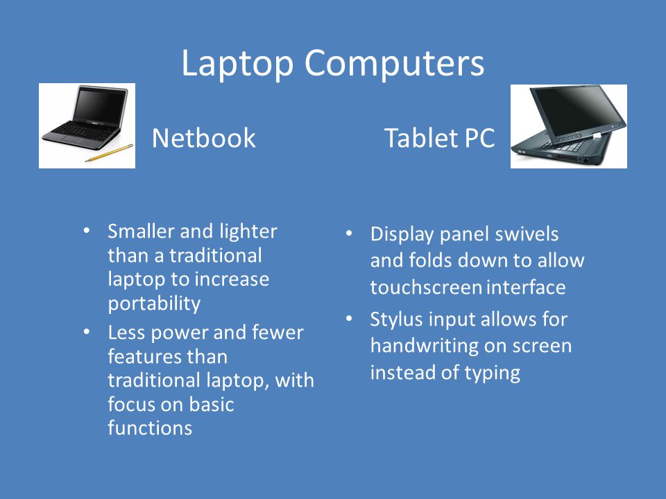 Laptop Computers Netbook Smaller and lighter than a traditional laptop to increase portability Less power and fewer features than traditional laptop, with focus on basic functions Tablet PC Display panel swivels and folds down to allow touchscreen interface Stylus input allows for handwriting on screen instead of typing