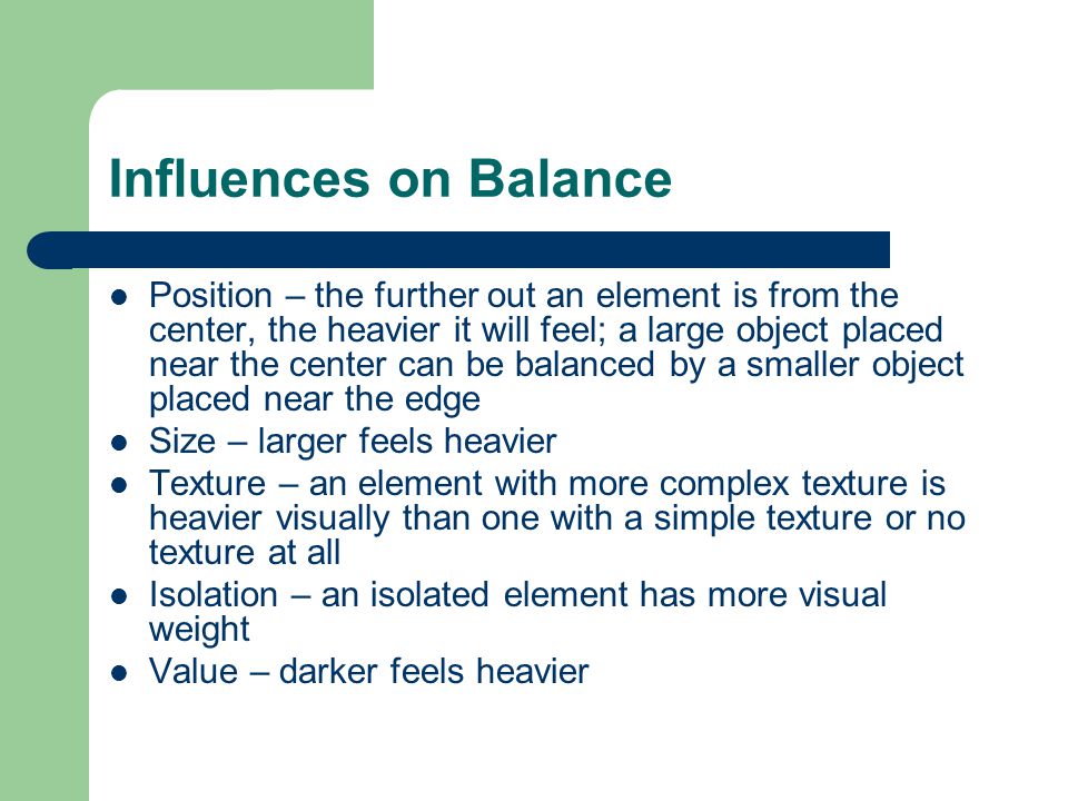 Influences on Balance Position – the further out an element is from the center, the heavier it will feel; a large object placed near the center can be balanced by a smaller object placed near the edge Size – larger feels heavier Texture – an element with more complex texture is heavier visually than one with a simple texture or no texture at all Isolation – an isolated element has more visual weight Value – darker feels heavier