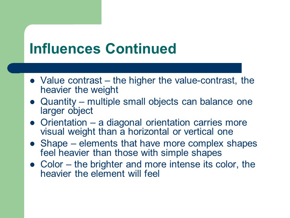 Influences Continued Value contrast – the higher the value-contrast, the heavier the weight Quantity – multiple small objects can balance one larger object Orientation – a diagonal orientation carries more visual weight than a horizontal or vertical one Shape – elements that have more complex shapes feel heavier than those with simple shapes Color – the brighter and more intense its color, the heavier the element will feel
