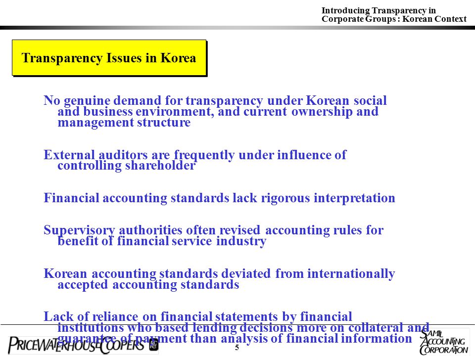 Introducing Transparency in Corporate Groups : Korean Context Transparency Issues in Korea No genuine demand for transparency under Korean social and business environment, and current ownership and management structure External auditors are frequently under influence of controlling shareholder Financial accounting standards lack rigorous interpretation Supervisory authorities often revised accounting rules for benefit of financial service industry Korean accounting standards deviated from internationally accepted accounting standards Lack of reliance on financial statements by financial institutions who based lending decisions more on collateral and guarantee of payment than analysis of financial information Lack of interest in internal control structure and risk management 5