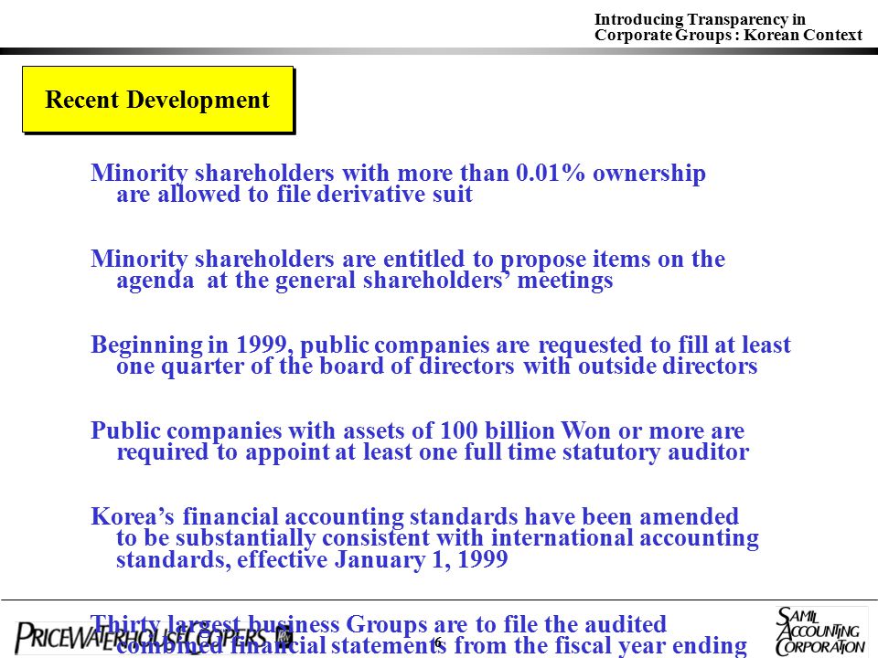 Introducing Transparency in Corporate Groups : Korean Context Recent Development Minority shareholders with more than 0.01% ownership are allowed to file derivative suit Minority shareholders are entitled to propose items on the agenda at the general shareholders’ meetings Beginning in 1999, public companies are requested to fill at least one quarter of the board of directors with outside directors Public companies with assets of 100 billion Won or more are required to appoint at least one full time statutory auditor Korea’s financial accounting standards have been amended to be substantially consistent with international accounting standards, effective January 1, 1999 Thirty largest business Groups are to file the audited combined financial statements from the fiscal year ending December 31,