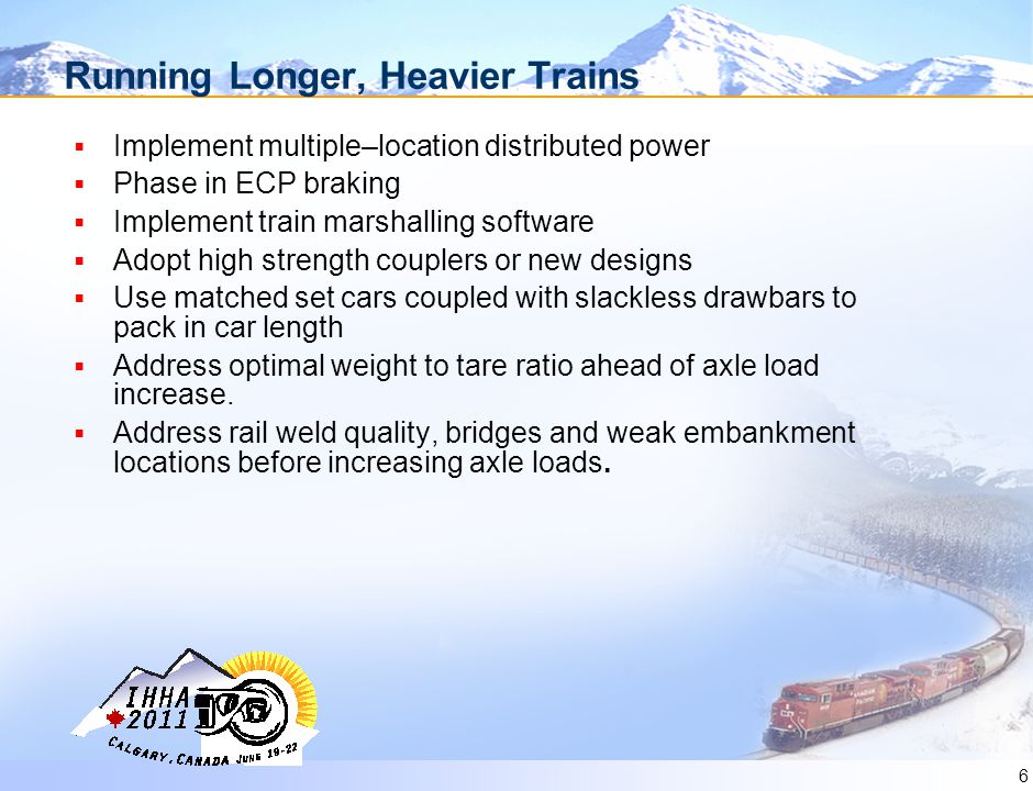 6 Running Longer, Heavier Trains  Implement multiple–location distributed power  Phase in ECP braking  Implement train marshalling software  Adopt high strength couplers or new designs  Use matched set cars coupled with slackless drawbars to pack in car length  Address optimal weight to tare ratio ahead of axle load increase.