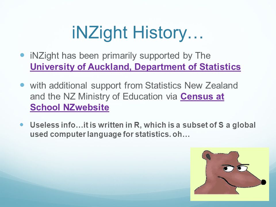 iNZight History… iNZight has been primarily supported by The University of Auckland, Department of Statistics University of Auckland, Department of Statistics with additional support from Statistics New Zealand and the NZ Ministry of Education via Census at School NZwebsiteCensus at School NZwebsite Useless info…it is written in R, which is a subset of S a global used computer language for statistics.