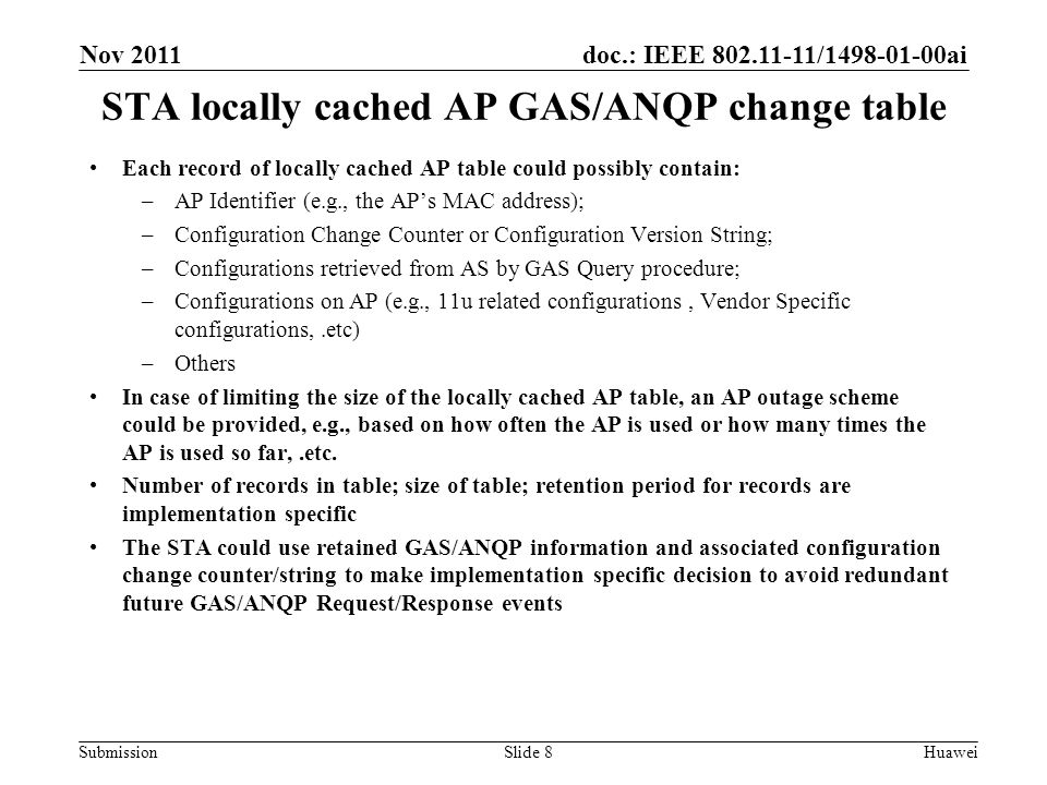 doc.: IEEE / ai Submission STA locally cached AP GAS/ANQP change table Slide 8 Each record of locally cached AP table could possibly contain: –AP Identifier (e.g., the AP’s MAC address); –Configuration Change Counter or Configuration Version String; –Configurations retrieved from AS by GAS Query procedure; –Configurations on AP (e.g., 11u related configurations, Vendor Specific configurations,.etc) –Others In case of limiting the size of the locally cached AP table, an AP outage scheme could be provided, e.g., based on how often the AP is used or how many times the AP is used so far,.etc.
