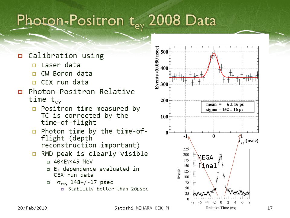  Calibration using  Laser data  CW Boron data  CEX run data  Photon-Positron Relative time t e  Positron time measured by TC is corrected by the time-of-flight  Photon time by the time-of- flight (depth reconstruction important)  RMD peak is clearly visible  40<E<45 MeV  E dependence evaluated in CEX run data   te 148+/-17 psec  Stability better than 20psec 1720/Feb/2010Satoshi MIHARA KEK-PH10 MEGA final