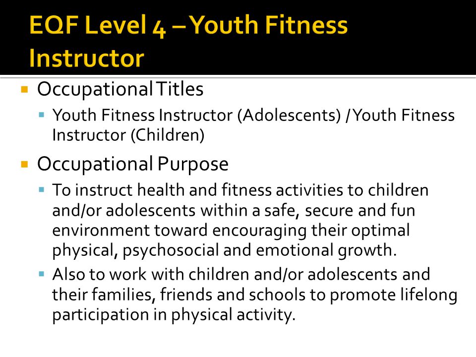  Occupational Titles  Youth Fitness Instructor (Adolescents) / Youth Fitness Instructor (Children)  Occupational Purpose  To instruct health and fitness activities to children and/or adolescents within a safe, secure and fun environment toward encouraging their optimal physical, psychosocial and emotional growth.