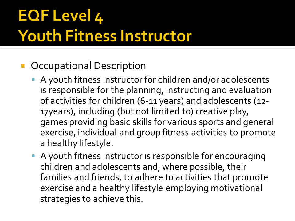  Occupational Description  A youth fitness instructor for children and/or adolescents is responsible for the planning, instructing and evaluation of activities for children (6-11 years) and adolescents (12- 17years), including (but not limited to) creative play, games providing basic skills for various sports and general exercise, individual and group fitness activities to promote a healthy lifestyle.