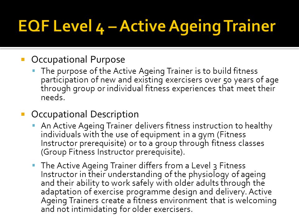  Occupational Purpose  The purpose of the Active Ageing Trainer is to build fitness participation of new and existing exercisers over 50 years of age through group or individual fitness experiences that meet their needs.