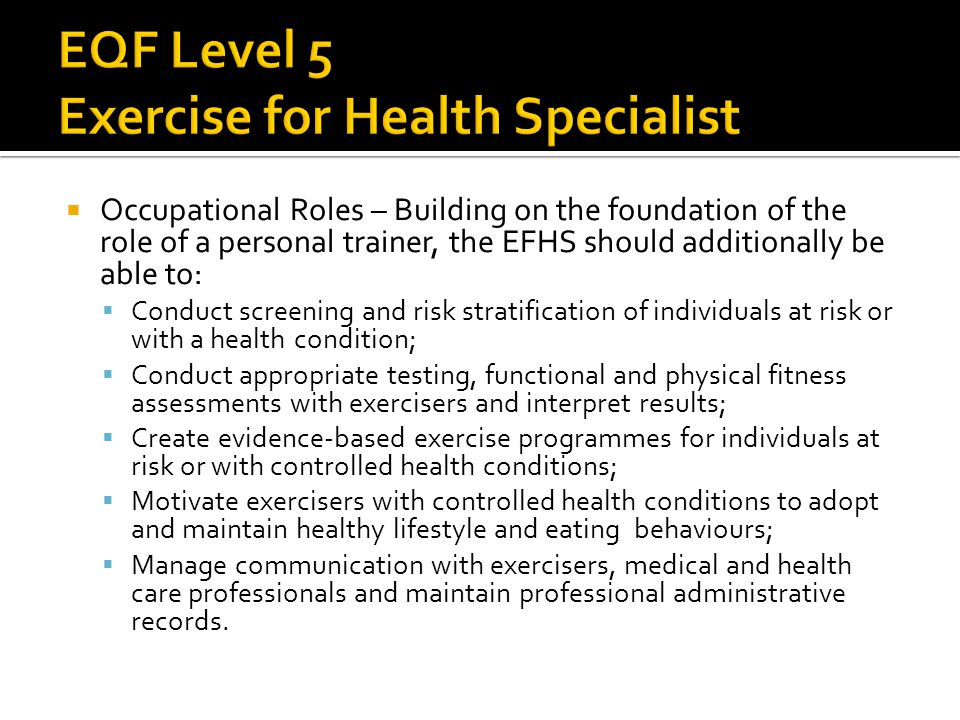  Occupational Roles – Building on the foundation of the role of a personal trainer, the EFHS should additionally be able to:  Conduct screening and risk stratification of individuals at risk or with a health condition;  Conduct appropriate testing, functional and physical fitness assessments with exercisers and interpret results;  Create evidence-based exercise programmes for individuals at risk or with controlled health conditions;  Motivate exercisers with controlled health conditions to adopt and maintain healthy lifestyle and eating behaviours;  Manage communication with exercisers, medical and health care professionals and maintain professional administrative records.