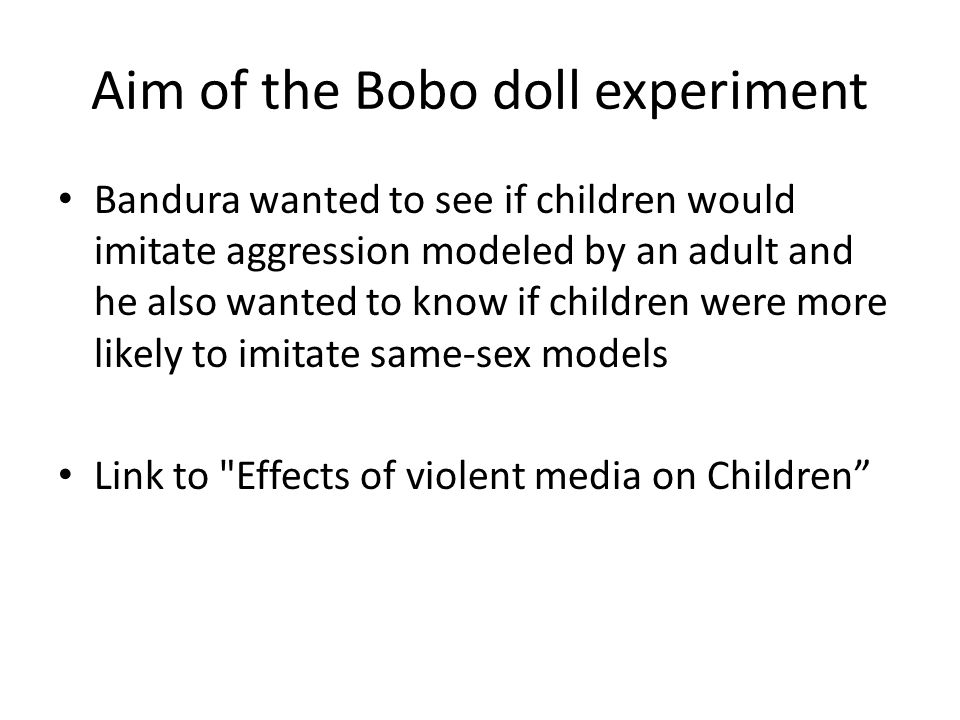 Aim of the Bobo doll experiment Bandura wanted to see if children would imitate aggression modeled by an adult and he also wanted to know if children were more likely to imitate same-sex models Link to Effects of violent media on Children