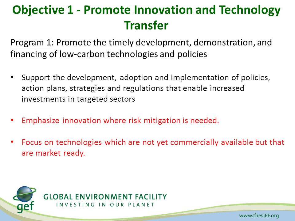 Objective 1 - Promote Innovation and Technology Transfer Program 1: Promote the timely development, demonstration, and financing of low-carbon technologies and policies Support the development, adoption and implementation of policies, action plans, strategies and regulations that enable increased investments in targeted sectors Emphasize innovation where risk mitigation is needed.