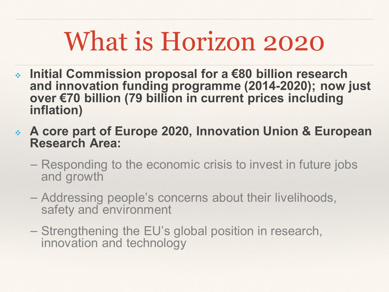 What is Horizon 2020 ❖ Initial Commission proposal for a €80 billion research and innovation funding programme ( ); now just over €70 billion (79 billion in current prices including inflation) ❖ A core part of Europe 2020, Innovation Union & European Research Area: − Responding to the economic crisis to invest in future jobs and growth − Addressing people’s concerns about their livelihoods, safety and environment − Strengthening the EU’s global position in research, innovation and technology