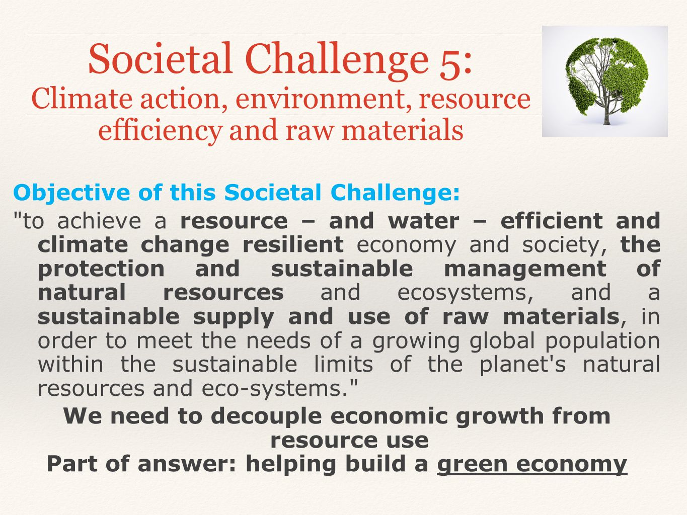 Societal Challenge 5: Climate action, environment, resource efficiency and raw materials Objective of this Societal Challenge: to achieve a resource – and water – efficient and climate change resilient economy and society, the protection and sustainable management of natural resources and ecosystems, and a sustainable supply and use of raw materials, in order to meet the needs of a growing global population within the sustainable limits of the planet s natural resources and eco-systems. We need to decouple economic growth from resource use Part of answer: helping build a green economy