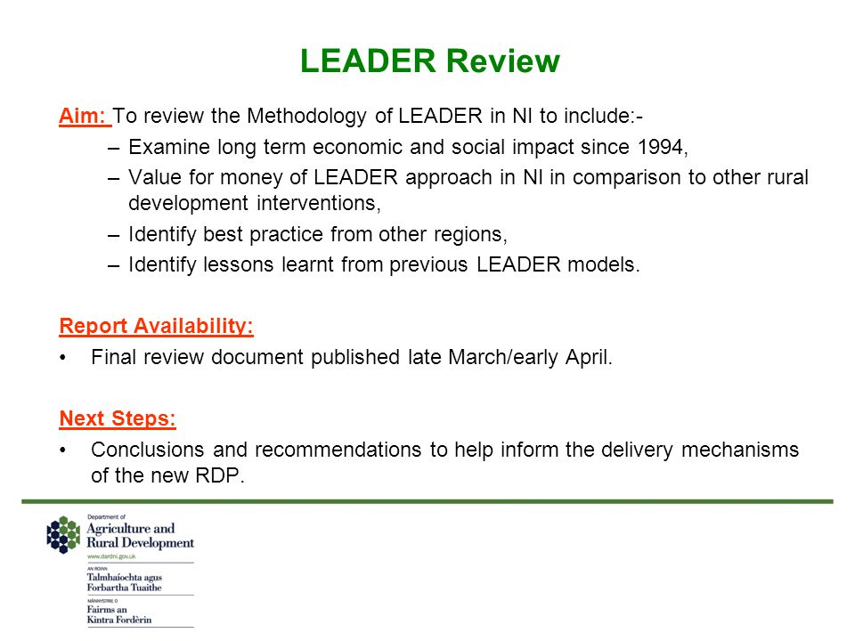 LEADER Review Aim: To review the Methodology of LEADER in NI to include:- –Examine long term economic and social impact since 1994, –Value for money of LEADER approach in NI in comparison to other rural development interventions, –Identify best practice from other regions, –Identify lessons learnt from previous LEADER models.