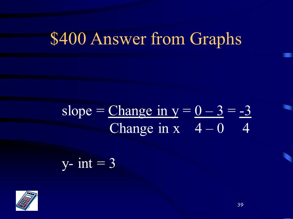 39 $400 Answer from Graphs slope = Change in y = 0 – 3 = -3 Change in x 4 – 0 4 y- int = 3