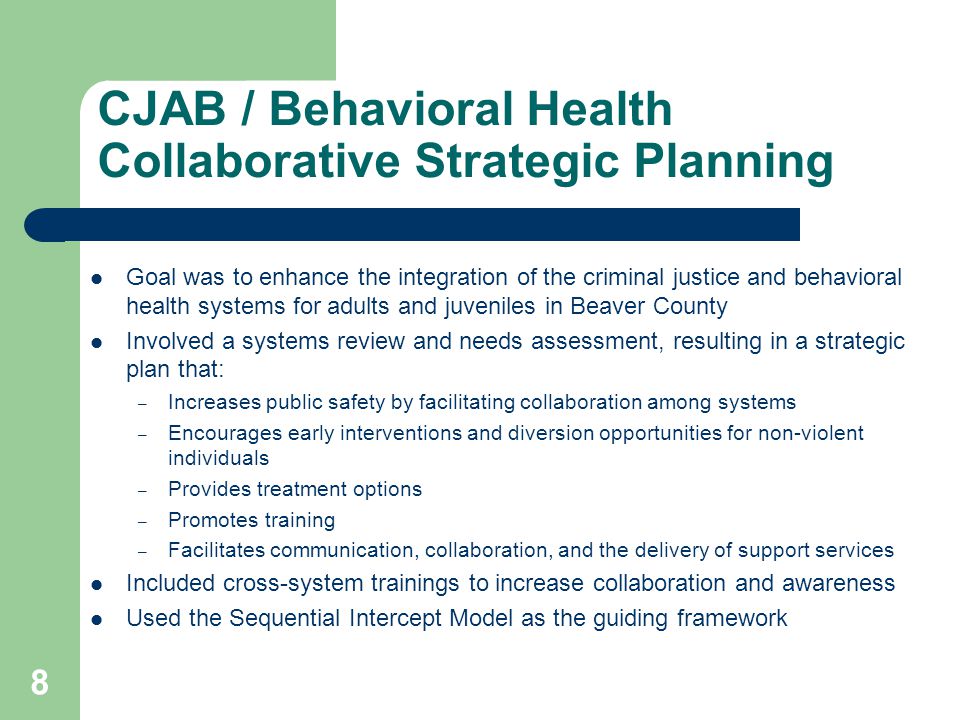 CJAB / Behavioral Health Collaborative Strategic Planning Goal was to enhance the integration of the criminal justice and behavioral health systems for adults and juveniles in Beaver County Involved a systems review and needs assessment, resulting in a strategic plan that: – Increases public safety by facilitating collaboration among systems – Encourages early interventions and diversion opportunities for non-violent individuals – Provides treatment options – Promotes training – Facilitates communication, collaboration, and the delivery of support services Included cross-system trainings to increase collaboration and awareness Used the Sequential Intercept Model as the guiding framework 8