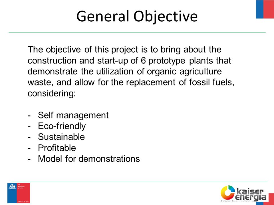 General Objective The objective of this project is to bring about the construction and start-up of 6 prototype plants that demonstrate the utilization of organic agriculture waste, and allow for the replacement of fossil fuels, considering: -Self management -Eco-friendly -Sustainable -Profitable -Model for demonstrations