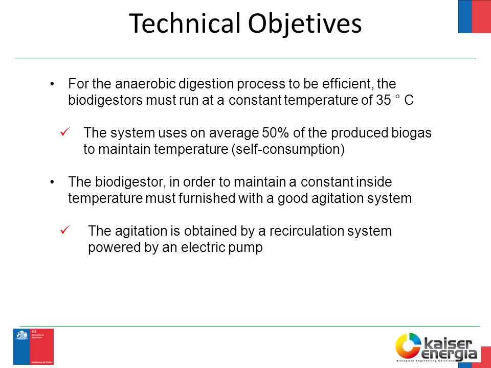 Technical Objetives For the anaerobic digestion process to be efficient, the biodigestors must run at a constant temperature of 35 ° C The system uses on average 50% of the produced biogas to maintain temperature (self-consumption) The biodigestor, in order to maintain a constant inside temperature must furnished with a good agitation system The agitation is obtained by a recirculation system powered by an electric pump