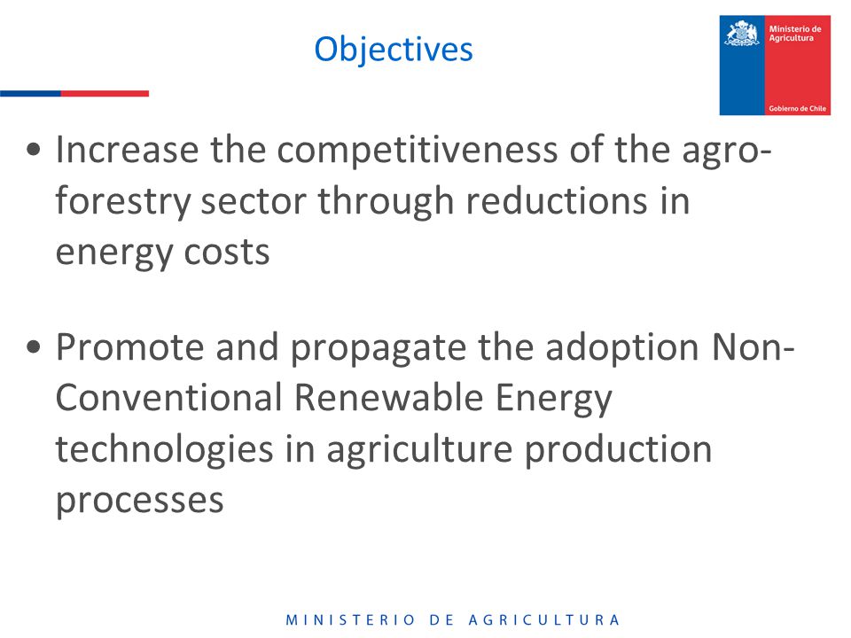 Objectives Increase the competitiveness of the agro- forestry sector through reductions in energy costs Promote and propagate the adoption Non- Conventional Renewable Energy technologies in agriculture production processes