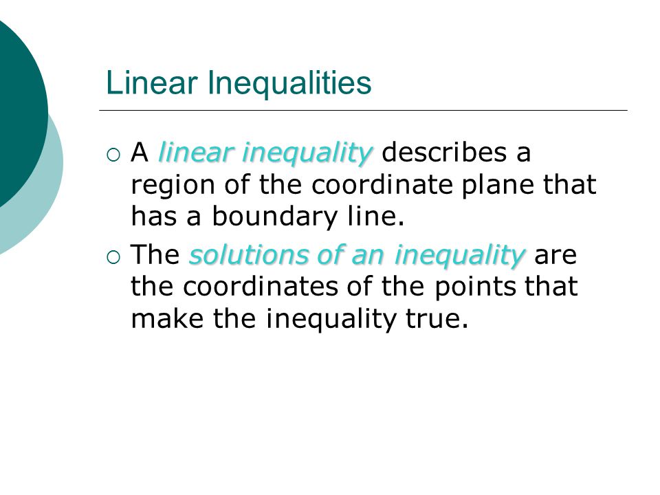 Linear Inequalities linear inequality  A linear inequality describes a region of the coordinate plane that has a boundary line.