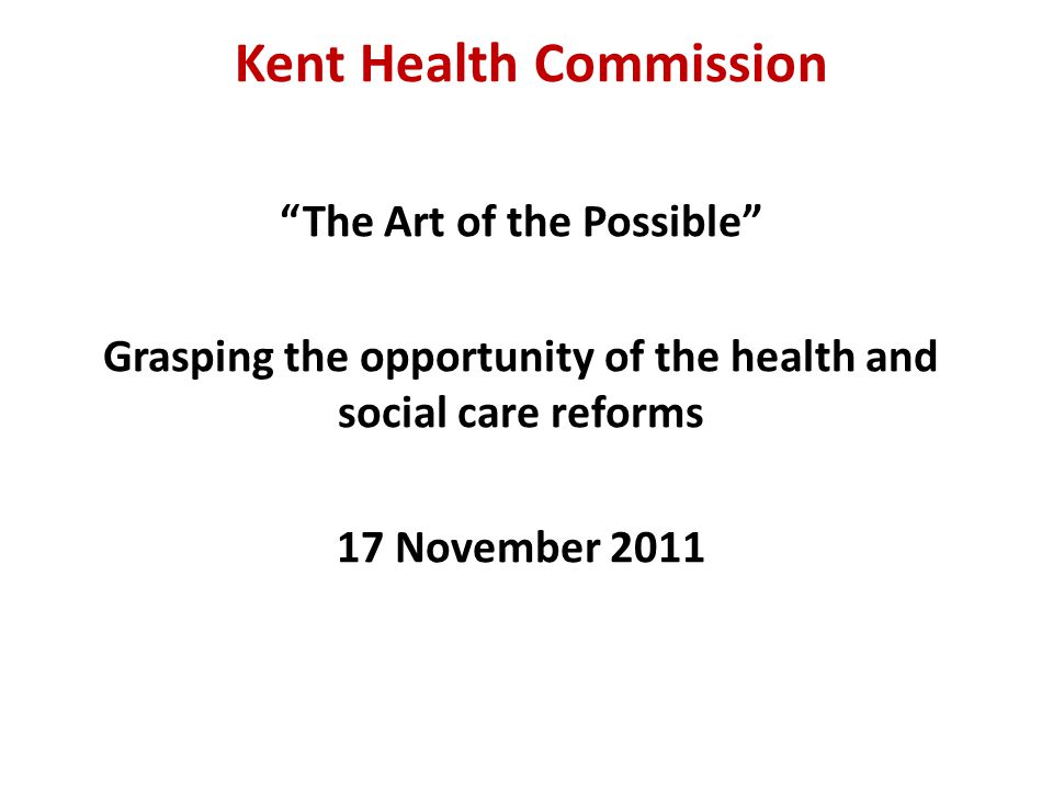 Kent Health Commission The Art of the Possible Grasping the opportunity of the health and social care reforms 17 November 2011