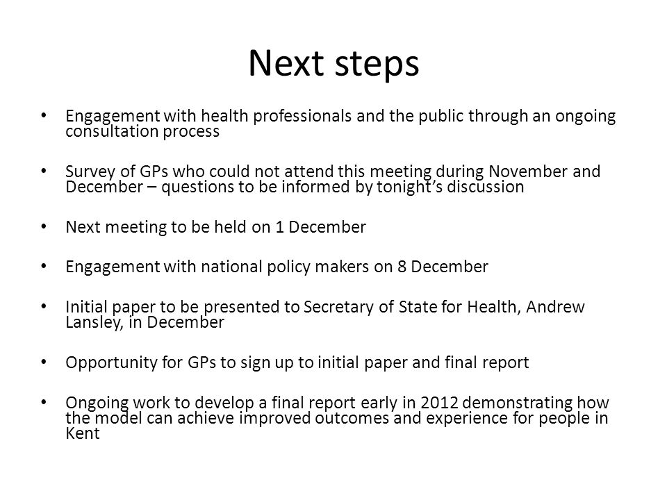 Next steps Engagement with health professionals and the public through an ongoing consultation process Survey of GPs who could not attend this meeting during November and December – questions to be informed by tonight’s discussion Next meeting to be held on 1 December Engagement with national policy makers on 8 December Initial paper to be presented to Secretary of State for Health, Andrew Lansley, in December Opportunity for GPs to sign up to initial paper and final report Ongoing work to develop a final report early in 2012 demonstrating how the model can achieve improved outcomes and experience for people in Kent