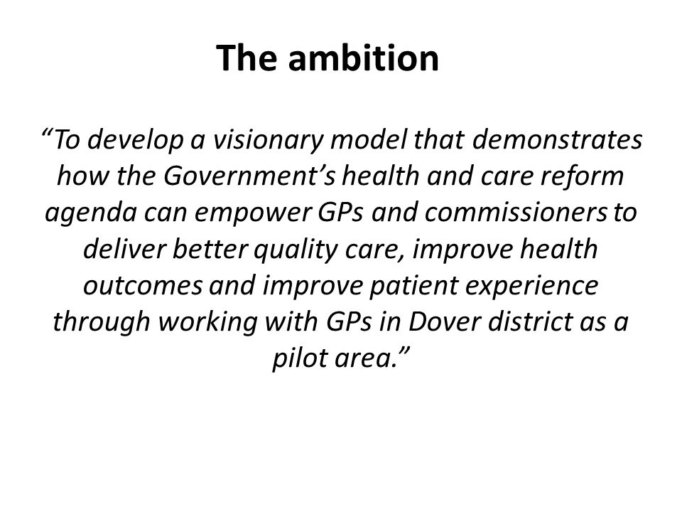 The ambition To develop a visionary model that demonstrates how the Government’s health and care reform agenda can empower GPs and commissioners to deliver better quality care, improve health outcomes and improve patient experience through working with GPs in Dover district as a pilot area.