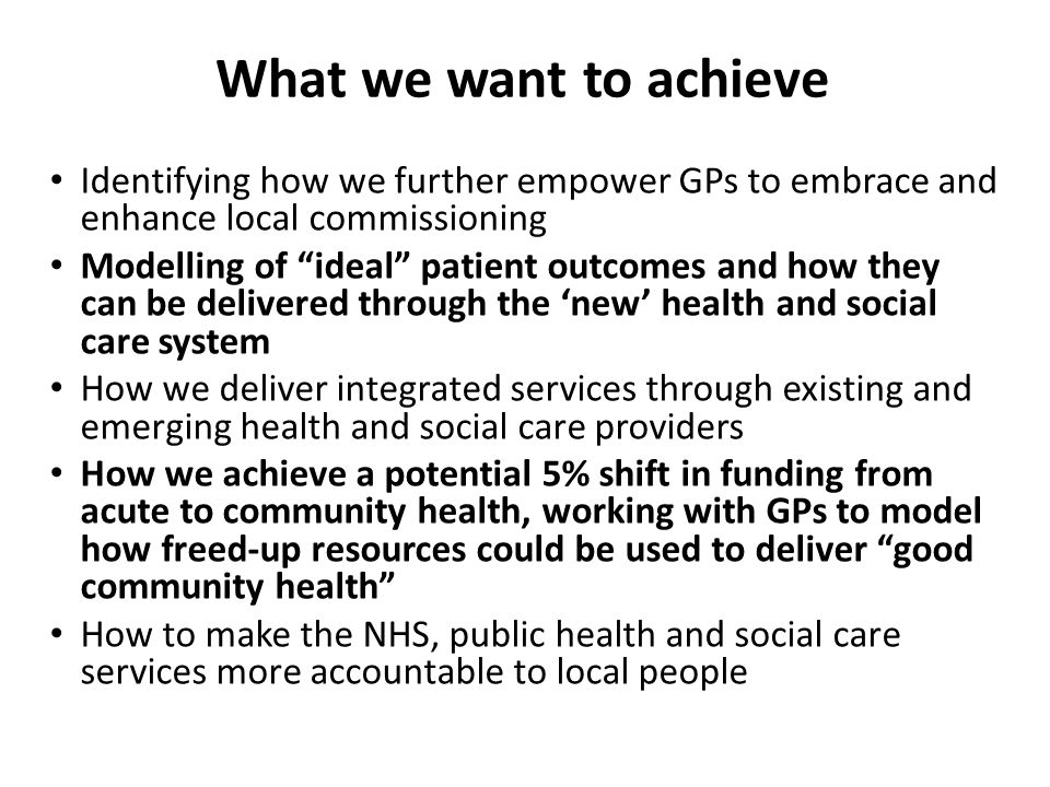 Identifying how we further empower GPs to embrace and enhance local commissioning Modelling of ideal patient outcomes and how they can be delivered through the ‘new’ health and social care system How we deliver integrated services through existing and emerging health and social care providers How we achieve a potential 5% shift in funding from acute to community health, working with GPs to model how freed-up resources could be used to deliver good community health How to make the NHS, public health and social care services more accountable to local people What we want to achieve