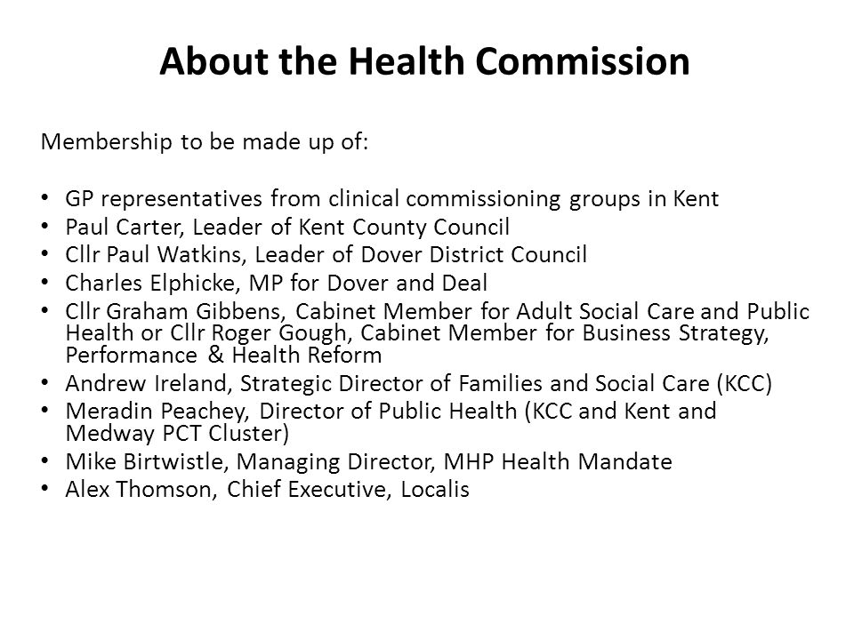 Membership to be made up of: GP representatives from clinical commissioning groups in Kent Paul Carter, Leader of Kent County Council Cllr Paul Watkins, Leader of Dover District Council Charles Elphicke, MP for Dover and Deal Cllr Graham Gibbens, Cabinet Member for Adult Social Care and Public Health or Cllr Roger Gough, Cabinet Member for Business Strategy, Performance & Health Reform Andrew Ireland, Strategic Director of Families and Social Care (KCC) Meradin Peachey, Director of Public Health (KCC and Kent and Medway PCT Cluster) Mike Birtwistle, Managing Director, MHP Health Mandate Alex Thomson, Chief Executive, Localis About the Health Commission