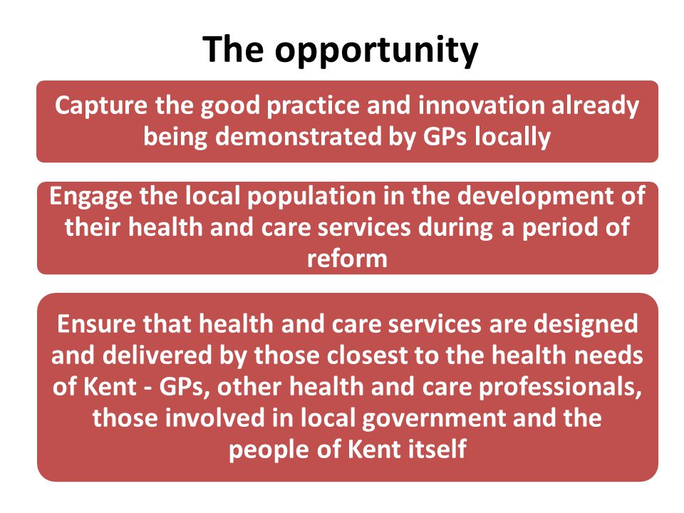 Capture the good practice and innovation already being demonstrated by GPs locally Engage the local population in the development of their health and care services during a period of reform Ensure that health and care services are designed and delivered by those closest to the health needs of Kent - GPs, other health and care professionals, those involved in local government and the people of Kent itself The opportunity