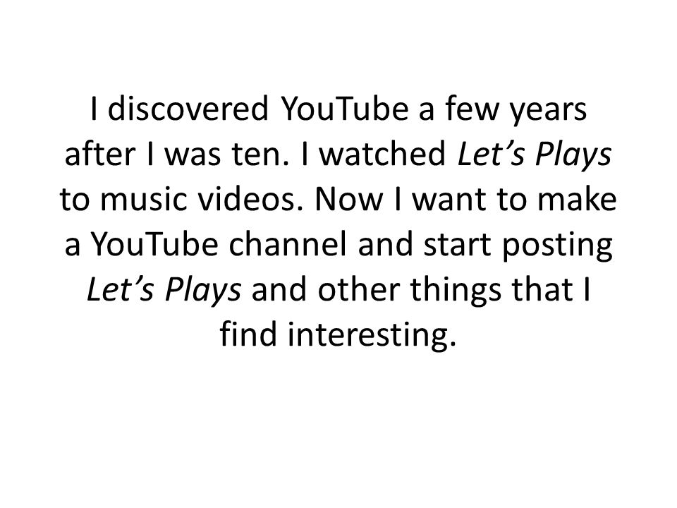 I discovered YouTube a few years after I was ten. I watched Let’s Plays to music videos.