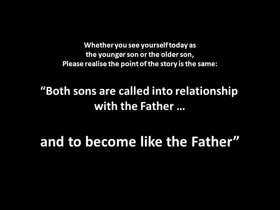 Whether you see yourself today as the younger son or the older son, Please realise the point of the story is the same: Both sons are called into relationship with the Father … and to become like the Father